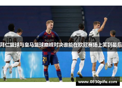 拜仁篮球与皇马篮球巅峰对决谁能在欧冠赛场上笑到最后