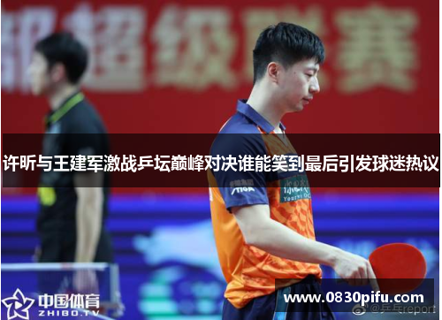 许昕与王建军激战乒坛巅峰对决谁能笑到最后引发球迷热议