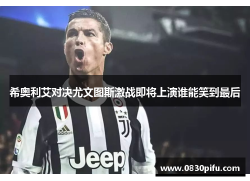 希奥利艾对决尤文图斯激战即将上演谁能笑到最后